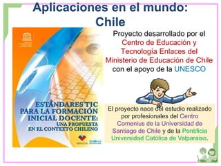 Aplicaciones en el mundo:
Chile
Proyecto desarrollado por el
Centro de Educación y
Tecnología Enlaces del
Ministerio de Educación de Chile
con el apoyo de la UNESCO
El proyecto nace del estudio realizado
por profesionales del Centro
Comenius de la Universidad de
Santiago de Chile y de la Pontificia
Universidad Católica de Valparaiso.
 