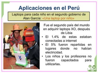 Aplicaciones en el Perú
Laptops para cada niño en el segundo gobierno de
Alan García: «Una laptop por niño»
Fue el segundo país del mundo
en adquirir laptops XO, después
de Libia
• El 1.4% de estas estaban
conectadas a internet
• El 5% fueron repartidas en
lugares donde no habían
electricidad.
• Los niños y los profesores no
fueron capacitados para
uitilizarlas.
 