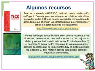 Algunos recursos
http://www.eduteka.org/tic_practicas.php
Este documento de la UNESCO, realizado con la colaboración
de Eugenio Severin, propone seis nuevas prácticas educativas,
apoyadas en las TIC, que buscan consolidar comunidades de
aprendizaje que atiendan las características, potencialidades y
estilos de aprendizaje de los estudiantes.
Informe del Grupo Banco Mundial en el que se reconoce a los
docentes como actores clave en los esfuerzos por mejorar la
calidad y los resultados de la educación. El estudio analiza: 1)
el desempeño actual de los maestros; 2) las reformas a las
políticas docentes que se implementan hoy en distintos países
de la región; y, 3) el margen político para aplicar cambios
educativas adicionales.
http://www.eduteka.org/profesores-excelentes.php
 