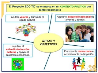 Impulsar el
entendimiento entre
culturas y apoyar el
desarrollo económico.
El Proyecto EDC-TIC se enmarca en un CONTEXTO POLÍTICO por
tanto responde a
METAS Y
OBJETIVOS
Inculcar valores y transmitir el
legado cultural.
Apoyar el desarrollo personal de
jóvenes y adultos.
Promover la democracia e
incrementar la participación.
 