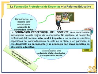 La Formación Profesional de Docentes y la Reforma Educativa
Capacidad de los
docente para
estructurar el
ambiente de
aprendizaje formal
no tradicional
Conjunto de competencias para
manejar la clase combinándolas
con las competencias en TIC
con innovaciones en la
pedagogía, el plan de estudios
y la organización escolar
La FORMACIÓN PROFESIONAL DEL DOCENTE será componente
fundamental de esta mejora de la educación. No obstante, el desarrollo
profesional del docente solo tendrá impacto si se centra en cambios
específicos del comportamiento de este en la clase y, en particular, si
ese desarrollo es permanente y se armoniza con otros cambios en
el sistema educativo.
 