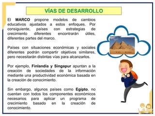 VÍAS DE DESARROLLO
El MARCO propone modelos de cambios
educativos ajustados a estos enfoques. Por
consiguiente, países con estrategias de
crecimiento diferentes encontrarán útiles,
diferentes partes del marco.
Países con situaciones económicas y sociales
diferentes podrán compartir objetivos similares,
pero necesitarán distintas vías para alcanzarlos.
Por ejemplo, Finlandia y Singapur apuntan a la
creación de sociedades de la información
mediante una productividad económica basada en
la creación de conocimiento.
Sin embargo, algunos países como Egipto, no
cuentan con todos los componentes económicos
necesarios para aplicar un programa de
crecimiento basado en la creación de
conocimiento.
 