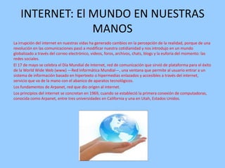 INTERNET: El MUNDO EN NUESTRAS
MANOS
La irrupción del internet en nuestras vidas ha generado cambios en la percepción de la realidad, porque de una
revolución en las comunicaciones pasó a modificar nuestra cotidianidad y nos introdujo en un mundo
globalizado a través del correo electrónico, videos, foros, archivos, chats, blogs y la euforia del momento: las
redes sociales.
El 17 de mayo se celebra el Día Mundial de Internet, red de comunicación que sirvió de plataforma para el éxito
de la World Wide Web (www) —Red Informática Mundial—, una ventana que permite al usuario entrar a un
sistema de información basado en hipertexto o hipermedias enlazados y accesibles a través del internet,
servicio que va de la mano con el abanico de aparatos tecnológicos.
Los fundamentos de Arpanet, red que dio origen al internet.
Los principios del internet se concretan en 1969, cuando se estableció la primera conexión de computadoras,
conocida como Arpanet, entre tres universidades en California y una en Utah, Estados Unidos.

 