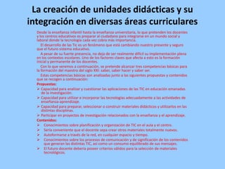 La creación de unidades didácticas y su
integración en diversas áreas curriculares
Desde la enseñanza infantil hasta la enseñanza universitaria, lo que pretenden los docentes
y los centros educativos es preparar al ciudadano para integrarse en un mundo social y
laboral donde la tecnología cada vez cobra más importancia.
El desarrollo de las Tic es un fenómeno que está cambiando nuestro presente y seguro
que el futuro sistema educativo.
A pesar de su fuerte presencia, no deja de ser realmente difícil su implementación plena
en los contextos escolares. Uno de los factores claves que afecta a esto es la formación
inicial y permanente de los docentes.
Con lo que veremos a continuación, se pretende alcanzar tres competencias básicas para
la formación del maestro del siglo XXI: saber, saber hacer y saber ser.
Estas competencias básicas son analizadas junto a las siguientes propuestas y contenidos
que se recogen a continuación:
Propuestas:
 Capacidad para analizar y cuestionar las aplicaciones de las TIC en educación emanadas
de la investigación.
 Capacidad para utilizar e incorporar las tecnologías adecuadamente a las actividades de
enseñanza-aprendizaje.
 Capacidad para preparar, seleccionar o construir materiales didácticos y utilizarlos en las
distintas disciplinas.
 Participar en proyectos de investigación relacionados con la enseñanza y el aprendizaje.
Contenidos:
 Conocimientos sobre planificación y organización de TIC en el aula y el centro.
 Sería conveniente que el docente sepa crear otros materiales totalmente nuevos.
 Autoformarse a través de la red, en cualquier espacio y tiempo.
 Conocimientos sobre los procesos de comunicación y de significación de los contenidos
que generan las distintas TIC, así como un consumo equilibrado de sus mensajes.
 El futuro docente debería poseer criterios válidos para la selección de materiales
tecnológicos.

 