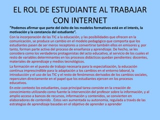 EL ROL DE ESTUDIANTE AL TRABAJAR
CON INTERNET
“Podemos afirmar que parte del éxito de los modelos formativos está en el interés, la
motivación y la constancia del estudiante”.
Con la incorporación de las TIC a la educación, y las posibilidades que ofrecen en la
comunicación, se produce un cambio en el modelo pedagógico que comporta que los
estudiantes pasen de ser meros receptores a convertirse también ellos en emisores y, por
tanto, forman parte activa del proceso de enseñanza y aprendizaje. De hecho, se les
considera como los verdaderos protagonistas del acto educativo, al servicio de los cuales el
resto de variables determinantes en los procesos didácticos quedan pendientes: docentes,
materiales de aprendizaje y medios tecnológicos.
La formación en el puesto de trabajo necesaria para la especialización, la educación
continua imprescindible para la adaptación a los cambios en el entorno laboral, la
introducción y el uso de las TIC y el resto de fenómenos derivados de los cambios sociales,
repercuten directamente en el papel que los estudiantes ejercen en los procesos
educativos.
En este contexto los estudiantes, cuya principal tarea consiste en la creación de
conocimiento utilizando como fuente la intervención del profesor sobre la información, y al
amplio acceso a bancos de recursos, información y contenidos, se convierten en
elaboradores de contenido . Éstos ven aumentada su autonomía, regulada a través de las
estrategias de aprendizaje basadas en el objetivo de aprender a aprender

 
