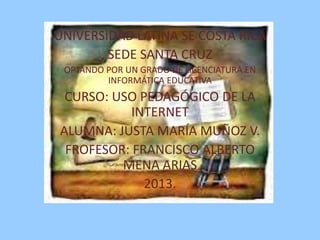 UNIVERSIDAD LATINA SE COSTA RICA
SEDE SANTA CRUZ
OPTANDO POR UN GRADO DE LICENCIATURA EN
INFORMÁTICA EDUCATIVA

CURSO: USO PEDAGÓGICO DE LA
INTERNET
ALUMNA: JUSTA MARÍA MUÑOZ V.
FROFESOR: FRANCISCO ALBERTO
MENA ARIAS
2013.

 