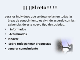 ¡¡¡¡¡¡El reto!!!!!!!para los individuos que se desarrollan en todas las áreas de conocimiento es vivir de acuerdo con las exigencias de este nuevo tipo de sociedad.informados ActualizadosInnovarsobre todo generar propuestasgenerar conocimiento