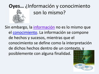 Oyes… ¿Información y conocimiento son lo mismo?Sin embargo, lainformaciónno es lo mismo que el conocimiento. La información se compone de hechos y sucesos, mientras que el conocimiento se define como la interpretación de dichos hechos dentro de un contexto, y posiblemente con alguna finalidad.