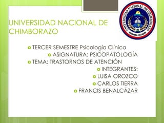 UNIVERSIDAD NACIONAL DE
CHIMBORAZO
 TERCER SEMESTRE Psicología Clínica
 ASIGNATURA: PSICOPATOLOGÍA
 TEMA: TRASTORNOS DE ATENCIÓN
 INTEGRANTES:
 LUISA OROZCO
 CARLOS TIERRA
 FRANCIS BENALCÁZAR
 