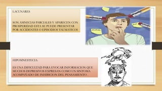 LACUNARES
SON AMNECIAS PARCIALES Y APARECEN CON
PROSPERIDAD ESTA SE PUEDE PRESENTAR
POR ACCIDENTES O EPISODIOS TAUMATICOS
HIPOMNESTECIA:
ES UNA DIFICULTAD PARA EVOCAR INFORMACION QUE
MUCHOS DEPRESIVOS EXPRESAN COMO UN SINTOMA
ACOMPAÑADO DE INHIBICION DEL PENSAMIENTO .
 