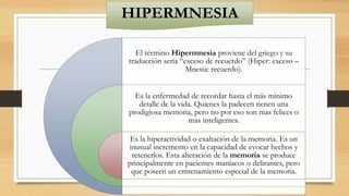HIPERMNESIA
El término Hipermnesia proviene del griego y su
traducción sería “exceso de recuerdo” (Hiper: exceso –
Mnesia: recuerdo).
Es la enfermedad de recordar hasta el más mínimo
detalle de la vida. Quienes la padecen tienen una
prodigiosa memoria, pero no por eso son mas felices o
mas inteligentes.
Es la hiperactividad o exaltación de la memoria. Es un
inusual incremento en la capacidad de evocar hechos y
retenerlos. Esta alteración de la memoria se produce
principalmente en pacientes maníacos o delirantes, pero
que poseen un entrenamiento especial de la memoria.
 