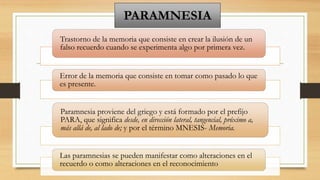 PARAMNESIA
Trastorno de la memoria que consiste en crear la ilusión de un
falso recuerdo cuando se experimenta algo por primera vez.
Error de la memoria que consiste en tomar como pasado lo que
es presente.
Paramnesia proviene del griego y está formado por el prefijo
PARA, que significa desde, en dirección lateral, tangencial, próximo a,
más allá de, al lado de; y por el término MNESIS- Memoria.
Las paramnesias se pueden manifestar como alteraciones en el
recuerdo o como alteraciones en el reconocimiento
 