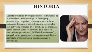 Durante décadas la investigación sobre los trastornos de
la memoria se limitó al campo de fisiólogos y
psiquiatras preocupados, en su mayor parte, más por
problemas de urgencia social. Los primeros modelos
explicativos se centraron en el estudio de las amnesias,
que se definían como “el deterioro de la huella de
memoria que produce una pérdida de los recuerdos”, y
que podrían ser producidas por un proceso patológico
temporal o crónico debido a causas orgánicas o
funcionales.
 
