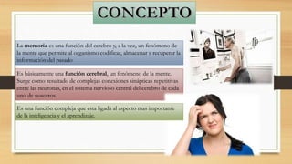 La memoria es una función del cerebro y, a la vez, un fenómeno de
la mente que permite al organismo codificar, almacenar y recuperar la
información del pasado
Es básicamente una función cerebral, un fenómeno de la mente.
Surge como resultado de complejas conexiones sinápticas repetitivas
entre las neuronas, en el sistema nervioso central del cerebro de cada
uno de nosotros.
Es una función compleja que esta ligada al aspecto mas importante
de la inteligencia y el aprendizaje.
 