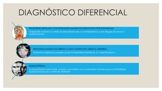 DIAGNÓSTICO DIFERENCIAL
TRASTORNO BIPOLAR I CON EPISODIOS MANÍACOS INDUCIDOS POR SUSTANCIAS:
El episodio maníaco o mixto es precipitado pro un antidepresivo o por drogas de abuso o
medicaciones.
EPISODIOS MANÍACOS DEBIDO A UNA CONDICIÓN MÉDICA GENERAL:
Trastornos orgánicos pueden producir episodios maníacos. EJ: hipertiroidismo
ESQUIZOFRENIA:
Ls esquizofrenia paranoide puede confundirse con un episodio maníaco por la irritabilidad,
hiperactividad y el contenido delirante
 
