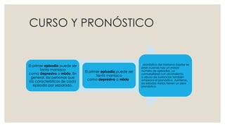 CURSO Y PRONÓSTICO
El primer episodio puede ser
tanto maníaco
como depresivo o mixto. En
general, las personas que
las características de cada
episodio por separado.
El primer episodio puede ser
tanto maníaco
como depresivo o mixto.
l pronóstico del trastorno bipolar es
peor cuando hay un mayor
número de episodios. La
comorbilidad con alcoholismo
o abuso de sustancias también
empeora el pronóstico. Asimismo,
los estados mixtos tienen un peor
pronóstico.
 
