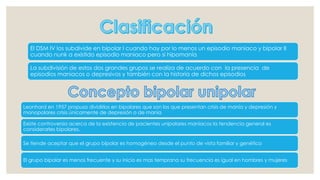 El DSM IV los subdivide en bipolar I cuando hay por lo menos un episodio maniaco y bipolar II
cuando nunk a existido episodio maniaco pero si hipomanía
La subdivisión de estos dos grandes grupos se realiza de acuerdo con la presencia de
episodios maniacos o depresivos y también con la historia de dichos episodios
Leonhard en 1957 propuso dividirlos en bipolares que son los que presentan crisis de manía y depresión y
monopolares crisis únicamente de depresión o de manía
Existe controversia acerca de la existencia de pacientes unipolares maniacos la tendencia general es
considerarles bipolares.
Se tiende aceptar que el grupo bipolar es homogéneo desde el punto de vista familiar y genético
El grupo bipolar es menos frecuente y su inicio es mas temprana su frecuencia es igual en hombres y mujeres
 
