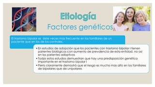 Factores genéticos
El trastorno bipolar es siete veces mas frecuente en los familiares de un
paciente que en los de los controles.
•En estudios de adopción que los pacientes con trastorno bipolar I tienen
parientes biológicos con aumento de prevalencia de esta entidad, no asi
en los parientes adoptivos
•Todos estos estudios demuestran que hay una predisposición genética
importante en el trastorno bipolar I
•Perris claramente demostró que el riesgo es mucho mas alto en los familiares
de bipolares que de unipolares
 
