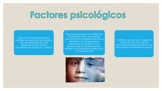 Algunos autores sostienen que
factores del desarrollo psicológico
del niño predisponen a las
depresiones más severas
incluyendo las psicóticas y manías
Freud postula que en la melancolía
el paciente sufre una perdida
marcada de la autoestima se acusa
de faltas muy exageradas o
inexistentes cometidas con la
persona que ha desaparecido y
exhibe comportamiento destructivo
y autodestructivo
Conflictos de tipo oral y negación
masiva son los mecanismos
aducidos por las teorías dinámicas
para explicar el episodio maniaco
 