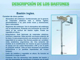 Bastón ingles.
Constan de cinco partes:
 Abrazadera del antebrazo: Confeccionada, por lo general,
de materiales plásticos más o menos rígidos,
almohadillados o no, para evitar roces y ulceraciones,
fijas o articuladas.
 Segmento del antebrazo: Une la abrazadera del antebrazo
con la empuñadura. Presenta una inclinación de unos 30º
sobre el eje vertical del bastón inglés. Puede ser
regulable en altura.
 Empuñadura: Está fabricada de materiales plásticos,
cauchos o espumas. Debe permitir una buena sujeción de
la mano, lo que proporcionará una sensación de confort y
seguridad en su apoyo. Sus formas pueden ser variables:
recta, anatómica, ergonómica, etc. Una variación del
modelo es la modificación de manera en que el paciente
se apoye con los codos flexionados a 90º y con el puño
en posición vertical . Esto se hace necesario en pacientes
poliartríticos o en parálisis importantes del tríceps
braquial.
 Caña: Es metálica y regulable en altura. Su función es
transmitir la carga al suelo.
 Conteras: Son los elementos más distales del bastón y
son los encargados de amortiguar el impacto con el suelo
 