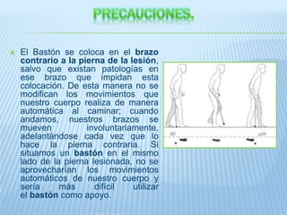  El Bastón se coloca en el brazo
contrario a la pierna de la lesión,
salvo que existan patologías en
ese brazo que impidan esta
colocación. De esta manera no se
modifican los movimientos que
nuestro cuerpo realiza de manera
automática al caminar; cuando
andamos, nuestros brazos se
mueven involuntariamente,
adelantándose cada vez que lo
hace la pierna contraria. Si
situamos un bastón en el mismo
lado de la pierna lesionada, no se
aprovecharían los movimientos
automáticos de nuestro cuerpo y
sería más difícil utilizar
el bastón como apoyo.
 