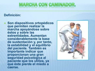 Definición:
 Son dispositivos ortopédicos
que permiten realizar la
marcha apoyándose sobre
éstos y sobre las
extremidades. Aumentan
considerablemente la base
de sustentación y, por tanto,
la estabilidad y el equilibrio
del paciente. También es
importante indicar que
proporcionan una gran
seguridad psicológica al
paciente que los utiliza, ya
que éste pierde el miedo a
caerse.
 
