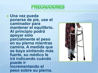 Una vez pueda
ponerse de pie, use el
caminador para
mantener el equilibrio.
Al principio podrá
apoyar sólo
parcialmente el peso
en su pierna mientras
camina. A medida que
se baya sintiendo más
fuerte, su médico le
irá indicando cuándo
puede ir
incrementando el
peso sobre su pierna.
 