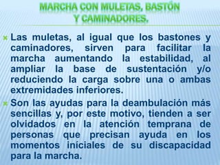  Las muletas, al igual que los bastones y
caminadores, sirven para facilitar la
marcha aumentando la estabilidad, al
ampliar la base de sustentación y/o
reduciendo la carga sobre una o ambas
extremidades inferiores.
 Son las ayudas para la deambulación más
sencillas y, por este motivo, tienden a ser
olvidados en la atención temprana de
personas que precisan ayuda en los
momentos iníciales de su discapacidad
para la marcha.
 