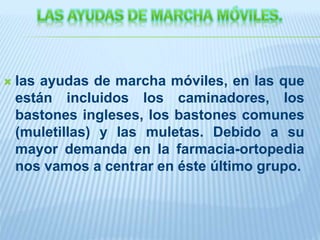  las ayudas de marcha móviles, en las que
están incluidos los caminadores, los
bastones ingleses, los bastones comunes
(muletillas) y las muletas. Debido a su
mayor demanda en la farmacia-ortopedia
nos vamos a centrar en éste último grupo.
 