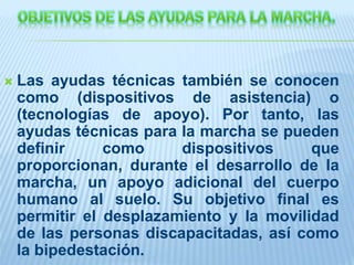  Las ayudas técnicas también se conocen
como (dispositivos de asistencia) o
(tecnologías de apoyo). Por tanto, las
ayudas técnicas para la marcha se pueden
definir como dispositivos que
proporcionan, durante el desarrollo de la
marcha, un apoyo adicional del cuerpo
humano al suelo. Su objetivo final es
permitir el desplazamiento y la movilidad
de las personas discapacitadas, así como
la bipedestación.
 