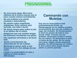  No mire hacia abajo. Mire hacia
adelante de la misma manera que lo
hace cuando camina normalmente.
 No use muletas si se siente
mareado o somnoliento.
 No camine sobre superficies
resbalosas. Evite caminar piso
húmedo, con hielo o lluvia.
 No apoye ningún peso sobre su pie
si su médico así lo indicó.
 Asegúrese que sus muletas tengan
los extremos recubiertos con goma.
 Use zapato(s) cómodo(s) y de tacón
bajo.
 Ajuste correctamente las
empuñaduras de las muletas.
 Mantenga el apoyo axilar a una
distancia de 2 a 3cm debajo de sus
axilas.
 Llame a su especialista en pies y
tobillos si tiene dudas o
dificultades.
Caminando con
Muletas.
Una vez su musculatura esté
suficientemente fuerte, su
fisioterapeuta y/o su médico pueden
recomendarle que use las muletas en
lugar del andador. Su fisioterapeuta
le dará las pautas de todo lo que
puede andar. Cuando use las
muletas, descargue el peso a través
de sus manos, no descargue el peso
a través de las axilas. No se tuerza
para girar, hágalo dando pequeños
pasitos. Su fisioterapeuta y/o médico
le dirá cuanto peso puede apoyar
sobre su pierna operada.
 