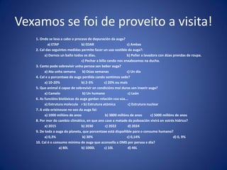 Vexamos se foi de proveito a visita!
1. Onde se leva a cabo o proceso de depuración da auga?
a) ETAP b) EDAR c) Ambas
2. Cal das seguintes medidas permite facer un uso sostible da auga?:
a) Darnos un baño todos os días. b) Poñer a lavadora con dúas prendas de roupa.
c) Pechar a billa cando nos enxaboamos na ducha.
3. Canto pode sobrevivir unha persoa sen beber auga?
a) Ata unha semana b) Dúas semanas c) Un día
4. Cal e a porcentaxe de auga perdida cando sentimos sede?
a) 10-20% b) 2-3% c) 20% ou mais
5. Que animal é capaz de sobrevivir en condicións moi duras sen inxerir auga?
a) Camelo b) Un humano c) León
6. As funcións biolóxicas da auga gardan relación coa súa...
a) Estrutura molecula r b) Estrutura atómica c) Estrutura nuclear
7. A vida orixinouse no seo da auga fai:
a) 1000 millóns de anos b) 3800 millóns de anos c) 5000 millóns de anos
8. Por mor do cambio climático, en que ano case a metade da poboación vivirá en estrés hídrico?
a) 2015 b) 2030 c) 2022 d) 2024
9. De toda a auga do planeta, que porcentaxe está dispoñible para o consumo humano?
a) 0,3% b) 30% c) 0,14% d) 0, 9%
10. Cal é o consumo mínimo de auga que aconsella a OMS por persoa e día?
a) 80L b) 1000L c) 10L d) 46L
 