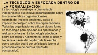 LA TECNOLOGIA ENFOCADA DENTRO DE
LA FORMALIZACIÓN
La tecnología constituye la otra variable
independiente que influye poderosamente sobre
las características organizacionales.
Además del impacto ambiental, existe el
impacto tecnológico sobre las organizaciones.
Todas las organizaciones utilizan alguna forma
de tecnología para ejecutar sus operaciones y
realizar sus tareas. La tecnología adoptada
podrá ser tosca y rudimentaria (como el aseo y
limpieza a través del cepillo o de la escoba)
como también podrá ser sofisticada (como el
procesamiento de datos a través del
computador).
 