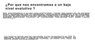 No s enc ontramos a s i por que pr efer imos ha cer las cosas d e la maneraq u e nos cues te un menor esfuer zo, como cuando elegimos e l c amino másc or to, además de que la tec nología cambia c ontinuamente a la soc iedad,apor ta conoc imientos y pr ocesos d e desarrollo c ultural y s oc ial, modific au n a par te d e l c onjunto d e valor es culturales y s oc iales , que e l serhumano manifiesta e n for ma d e conductas qu e emer gen en grupos o demaner a individual c uando l a humanidad inter ac túa c on c ada nuevatec nología .
¿Por que nos encontramos a un bajo
nivel evolutivo ?
L a cultur a latina, s e h a re su mid o a s er c onsumis ta a l 1 0 0 %,ves que la pr ior idad d e la gente es lo mater ial, pr imer o u nvehíc ulo q u e una vivienda, pr imer o u n teléfono móvil d eultima tecnología y luego la c omida, pr imer o una ropa d emar c a antes u n medic amento
 