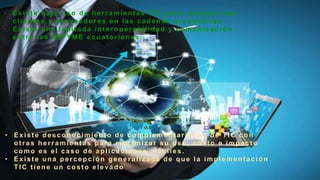 • Exist e bajo uso de herramientas TIC para relación con
client es y proveedores en las cadenas product ivas.
• Existe una limitada interoperabilidad y comunicación
ent re las MIPYME ecuat orianas .
• Exist e desconocimiento de complement ariedad de TIC con
ot ras herramientas para maximiz ar su uso, cost o e impact o
como es el caso de aplicaciones móviles.
• Exist e una percepción generaliz ada de que la implement ación
TIC tiene un costo elevado
 