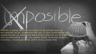D ebido a es tos fac tor es la mayor ía de país es que s e
enc uentran en el s ubdes arrollo por lo que tendríamos que
c apac itarnos un poc o más par a poder s uper ar en el lugar que
nos enc ontr amos y a la vez poder hac er nues tr os pr opios
inventos , inves tigac iones entr e otr as c os as más
 