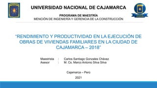 UNIVERSIDAD NACIONAL DE CAJAMARCA
PROGRAMA DE MAESTRÍA
MENCIÓN DE INGENIERÍA Y GERENCIA DE LA CONSTRUCCIÓN
“RENDIMIENTO Y PRODUCTIVIDAD EN LA EJECUCIÓN DE
OBRAS DE VIVIENDAS FAMILIARES EN LA CIUDAD DE
CAJAMARCA – 2018”
Maestrista : Carlos Santiago Gonzales Chávez
Asesor : M. Cs. Marco Antonio Silva Silva
Cajamarca – Perú
2021
 