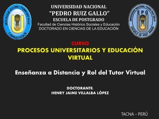 UNIVERSIDAD NACIONAL
“PEDRO RUIZ GALLO”
ESCUELA DE POSTGRADO
Facultad de Ciencias Histórico Sociales y Educación
DOCTORADO EN CIENCIAS DE LA EDUCACIÓN
TACNA - PERÚ
CURSO
PROCESOS UNIVERSITARIOS Y EDUCACIÓN
VIRTUAL
Enseñanza a Distancia y Rol del Tutor Virtual
DOCTORANTE:
HENRY JAIME VILLALBA LÓPEZ
 