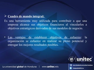  Cuadro de mando integral:
Es una herramienta muy utilizada para contribuir a que una
empresa alcance sus objeticos financieros al vincularlos a
objetivos estratégicos derivados de sus modelos de negocio.
• Las ventajas de establecer objetivos de esfuerzo: la
organización se esfuerce en realizar su pleno potencial y
entregar los mejores resultados posibles.
 