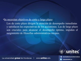 •Se necesitan objetivos de corto y largo plazo:
Los de corto plazo dirigen la atención de desempeño inmediatas
y satisfacen las expectativas de los accionistas. Las de largo plazo
son cruciales para alcanzar el desempeño óptimo, impiden el
surgimiento de filosofías administrativas miopes.
 