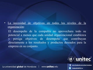 • La necesidad de objetivos en todos los niveles de la
organización:
El desempeño de la compañía no aprovechara todo su
potencial a menos que cada unidad organizacional establezca
y persiga objetivos de desempeño que contribuyan
directamente a los resultados y productos deseados para la
empresa en su conjunto.
 