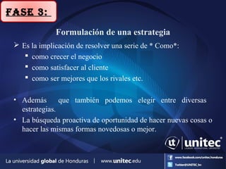 Formulación de una estrategia
 Es la implicación de resolver una serie de * Como*:
 como crecer el negocio
 como satisfacer al cliente
 como ser mejores que los rivales etc.
• Además que también podemos elegir entre diversas
estrategias.
• La búsqueda proactiva de oportunidad de hacer nuevas cosas o
hacer las mismas formas novedosas o mejor.
Fase 3:
 