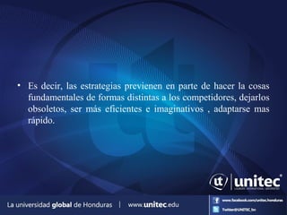 • Es decir, las estrategias previenen en parte de hacer la cosas
fundamentales de formas distintas a los competidores, dejarlos
obsoletos, ser más eficientes e imaginativos , adaptarse mas
rápido.
 