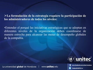 La formulación de la estrategia requiere la participación de
los administradores de todos los niveles:
•Entender el porqué las iniciativas estratégicas que se adoptan en
diferentes niveles de la organización deben coordinarse de
manera estrecha para alcanzar las metas de desempeño globales
de la compañía.
 