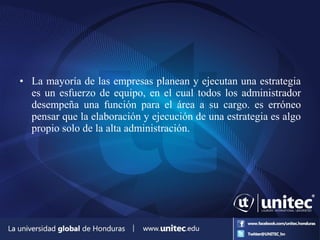 • La mayoría de las empresas planean y ejecutan una estrategia
es un esfuerzo de equipo, en el cual todos los administrador
desempeña una función para el área a su cargo. es erróneo
pensar que la elaboración y ejecución de una estrategia es algo
propio solo de la alta administración.
 
