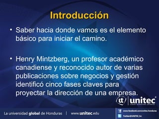 IntroducciónIntroducción
• Saber hacia donde vamos es el elemento
básico para iniciar el camino.
• Henry Mintzberg, un profesor académico
canadiense y reconocido autor de varias
publicaciones sobre negocios y gestión
identificó cinco fases claves para
proyectar la dirección de una empresa.
 