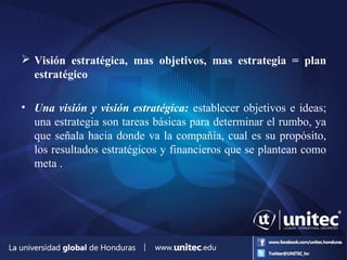  Visión estratégica, mas objetivos, mas estrategia = plan
estratégico
• Una visión y visión estratégica: establecer objetivos e ideas;
una estrategia son tareas básicas para determinar el rumbo, ya
que señala hacia donde va la compañía, cual es su propósito,
los resultados estratégicos y financieros que se plantean como
meta .
 