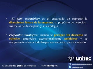 • El plan estratégico: es el encargado de expresar la
direcciones futura de la empresa, su propósito de negocios ,
sus metas de desempeño y su estrategia .
• Propósitos estratégico: cuando se persigue sin descanso un
objetivo estratégico excepcionalmente ambicioso y se
compromete a hacer todo lo que sea necesario para alcanzarlo.
 