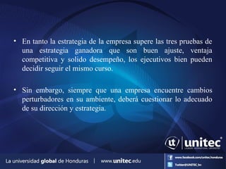 • En tanto la estrategia de la empresa supere las tres pruebas de
una estrategia ganadora que son buen ajuste, ventaja
competitiva y solido desempeño, los ejecutivos bien pueden
decidir seguir el mismo curso.
• Sin embargo, siempre que una empresa encuentre cambios
perturbadores en su ambiente, deberá cuestionar lo adecuado
de su dirección y estrategia.
 