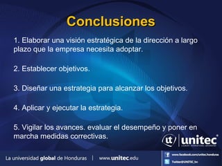 ConclusionesConclusiones
1. Elaborar una visión estratégica de la dirección a largo
plazo que la empresa necesita adoptar.
2. Establecer objetivos.
3. Diseñar una estrategia para alcanzar los objetivos.
4. Aplicar y ejecutar la estrategia.
5. Vigilar los avances. evaluar el desempeño y poner en
marcha medidas correctivas.
 